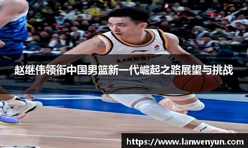 赵继伟领衔中国男篮新一代崛起之路展望与挑战